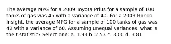 The average MPG for a 2009 Toyota Prius for a sample of 100 tanks of gas was 45 with a variance of 40. For a 2009 Honda Insight, the average MPG for a sample of 100 tanks of gas was 42 with a variance of 60. Assuming unequal variances, what is the t statistic? Select one: a. 1.93 b. 2.53 c. 3.00 d. 3.81