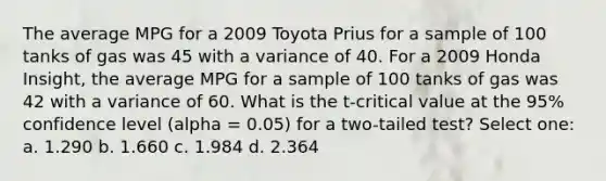 The average MPG for a 2009 Toyota Prius for a sample of 100 tanks of gas was 45 with a variance of 40. For a 2009 Honda Insight, the average MPG for a sample of 100 tanks of gas was 42 with a variance of 60. What is the t-critical value at the 95% confidence level (alpha = 0.05) for a two-tailed test? Select one: a. 1.290 b. 1.660 c. 1.984 d. 2.364