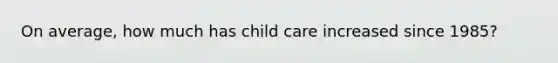 On average, how much has child care increased since 1985?