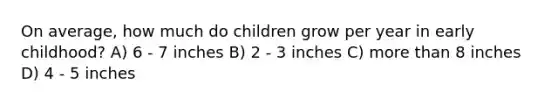 On average, how much do children grow per year in early childhood? A) 6 - 7 inches B) 2 - 3 inches C) more than 8 inches D) 4 - 5 inches