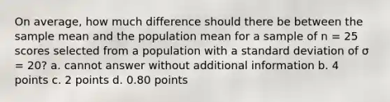 On average, how much difference should there be between the sample mean and the population mean for a sample of n = 25 scores selected from a population with a <a href='https://www.questionai.com/knowledge/kqGUr1Cldy-standard-deviation' class='anchor-knowledge'>standard deviation</a> of σ = 20? a. cannot answer without additional information b. 4 points c. 2 points d. 0.80 points