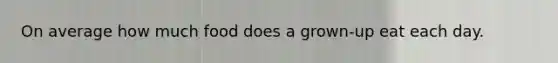 On average how much food does a grown-up eat each day.
