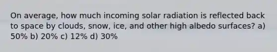 On average, how much incoming <a href='https://www.questionai.com/knowledge/kr1ksgm4Kk-solar-radiation' class='anchor-knowledge'>solar radiation</a> is reflected back to space by clouds, snow, ice, and other high albedo surfaces? a) 50% b) 20% c) 12% d) 30%