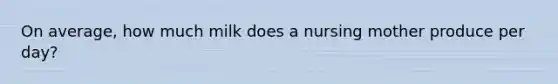 On average, how much milk does a nursing mother produce per day?