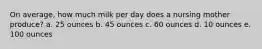 On average, how much milk per day does a nursing mother produce? a. 25 ounces b. 45 ounces c. 60 ounces d. 10 ounces e. 100 ounces