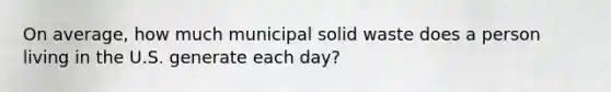 On average, how much municipal solid waste does a person living in the U.S. generate each day?