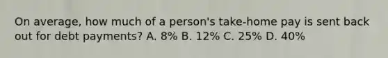 On average, how much of a person's take-home pay is sent back out for debt payments? A. 8% B. 12% C. 25% D. 40%