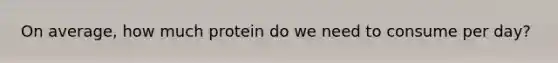 On average, how much protein do we need to consume per day?