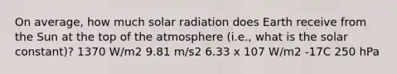 On average, how much <a href='https://www.questionai.com/knowledge/kr1ksgm4Kk-solar-radiation' class='anchor-knowledge'>solar radiation</a> does Earth receive from the Sun at the top of the atmosphere (i.e., what is the solar constant)? 1370 W/m2 9.81 m/s2 6.33 x 107 W/m2 -17C 250 hPa