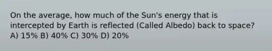 On the average, how much of the Sun's energy that is intercepted by Earth is reflected (Called Albedo) back to space? A) 15% B) 40% C) 30% D) 20%