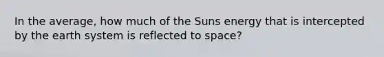 In the average, how much of the Suns energy that is intercepted by the earth system is reflected to space?