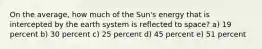 On the average, how much of the Sun's energy that is intercepted by the earth system is reflected to space? a) 19 percent b) 30 percent c) 25 percent d) 45 percent e) 51 percent