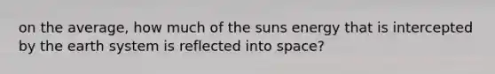 on the average, how much of the suns energy that is intercepted by the earth system is reflected into space?