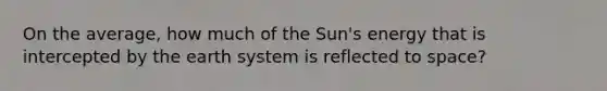 On the average, how much of the Sun's energy that is intercepted by the earth system is reflected to space?