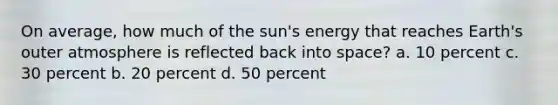 On average, how much of the sun's energy that reaches Earth's outer atmosphere is reflected back into space? a. 10 percent c. 30 percent b. 20 percent d. 50 percent