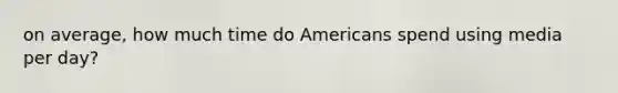 on average, how much time do Americans spend using media per day?