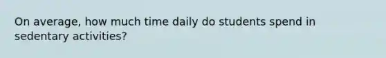 On average, how much time daily do students spend in sedentary activities?