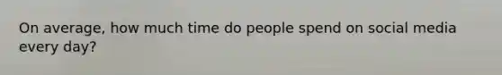 On average, how much time do people spend on social media every day?