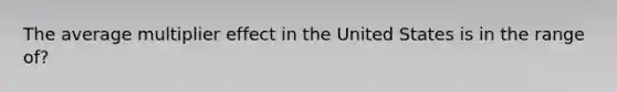 The average multiplier effect in the United States is in the range of?