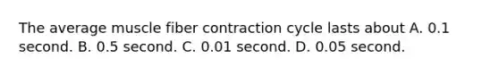 The average muscle fiber contraction cycle lasts about A. 0.1 second. B. 0.5 second. C. 0.01 second. D. 0.05 second.