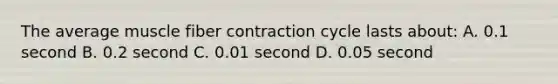 The average muscle fiber contraction cycle lasts about: A. 0.1 second B. 0.2 second C. 0.01 second D. 0.05 second