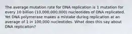 The average mutation rate for DNA replication is 1 mutation for every 10 billion (10,000,000,000) nucleotides of DNA replicated. Yet DNA polymerase makes a mistake during replication at an average of 1 in 100,000 nucleotides. What does this say about DNA replicaiton?