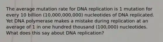 The average mutation rate for DNA replication is 1 mutation for every 10 billion (10,000,000,000) nucleotides of DNA replicated. Yet DNA polymerase makes a mistake during replication at an average of 1 in one hundred thousand (100,000) nucleotides. What does this say about DNA replication?