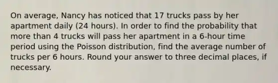 On average, Nancy has noticed that 17 trucks pass by her apartment daily (24 hours). In order to find the probability that more than 4 trucks will pass her apartment in a 6-hour time period using the Poisson distribution, find the average number of trucks per 6 hours. Round your answer to three decimal places, if necessary.