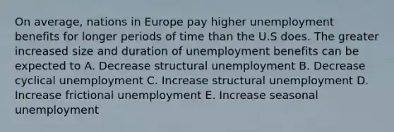 On average, nations in Europe pay higher unemployment benefits for longer periods of time than the U.S does. The greater increased size and duration of unemployment benefits can be expected to A. Decrease structural unemployment B. Decrease cyclical unemployment C. Increase structural unemployment D. Increase frictional unemployment E. Increase seasonal unemployment