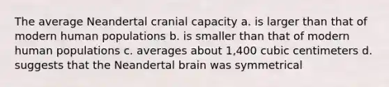 The average Neandertal cranial capacity a. is larger than that of modern human populations b. is smaller than that of modern human populations c. averages about 1,400 cubic centimeters d. suggests that the Neandertal brain was symmetrical