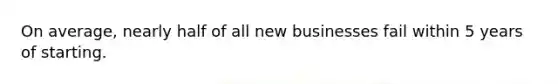 On average, nearly half of all new businesses fail within 5 years of starting.