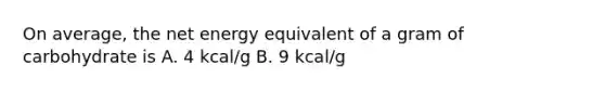 On average, the net energy equivalent of a gram of carbohydrate is A. 4 kcal/g B. 9 kcal/g