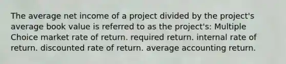 The average net income of a project divided by the project's average book value is referred to as the project's: Multiple Choice market rate of return. required return. internal rate of return. discounted rate of return. average accounting return.