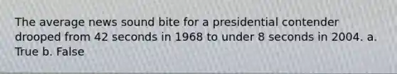 The average news sound bite for a presidential contender drooped from 42 seconds in 1968 to under 8 seconds in 2004. a. True b. False