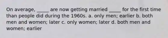 On average, _____ are now getting married _____ for the first time than people did during the 1960s. a. only men; earlier b. both men and women; later c. only women; later d. both men and women; earlier