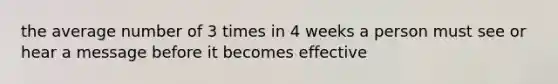 the average number of 3 times in 4 weeks a person must see or hear a message before it becomes effective