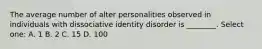 The average number of alter personalities observed in individuals with dissociative identity disorder is ________. Select one: A. 1 B. 2 C. 15 D. 100