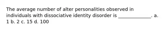 The average number of alter personalities observed in individuals with dissociative identity disorder is ______________. a. 1 b. 2 c. 15 d. 100