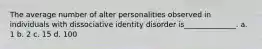 The average number of alter personalities observed in individuals with dissociative identity disorder is______________. a. 1 b. 2 c. 15 d. 100