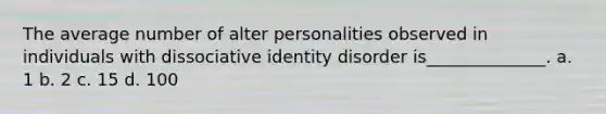 The average number of alter personalities observed in individuals with dissociative identity disorder is______________. a. 1 b. 2 c. 15 d. 100