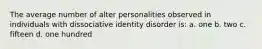 The average number of alter personalities observed in individuals with dissociative identity disorder is: a. one b. two c. fifteen d. one hundred