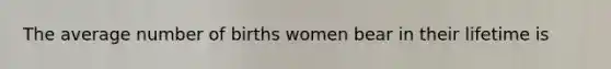 The average number of births women bear in their lifetime is