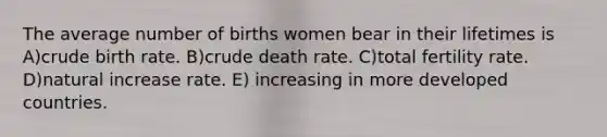 The average number of births women bear in their lifetimes is A)crude birth rate. B)crude death rate. C)total fertility rate. D)natural increase rate. E) increasing in more developed countries.