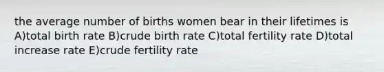 the average number of births women bear in their lifetimes is A)total birth rate B)crude birth rate C)total fertility rate D)total increase rate E)crude fertility rate