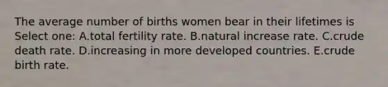 The average number of births women bear in their lifetimes is Select one: A.total fertility rate. B.natural increase rate. C.crude death rate. D.increasing in more developed countries. E.crude birth rate.