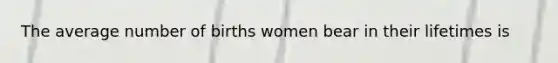 The average number of births women bear in their lifetimes is