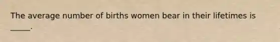 The average number of births women bear in their lifetimes is _____.