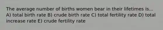 The average number of births women bear in their lifetimes is... A) total birth rate B) crude birth rate C) total fertility rate D) total increase rate E) crude fertility rate