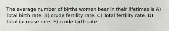 The average number of births women bear in their lifetimes is A) Total birth rate. B) crude fertility rate. C) Total fertility rate. D) Total increase rate. E) crude birth rate.