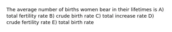 The average number of births women bear in their lifetimes is A) total fertility rate B) crude birth rate C) total increase rate D) crude fertility rate E) total birth rate